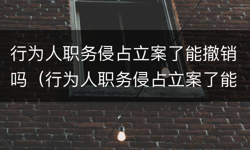 行为人职务侵占立案了能撤销吗（行为人职务侵占立案了能撤销吗）
