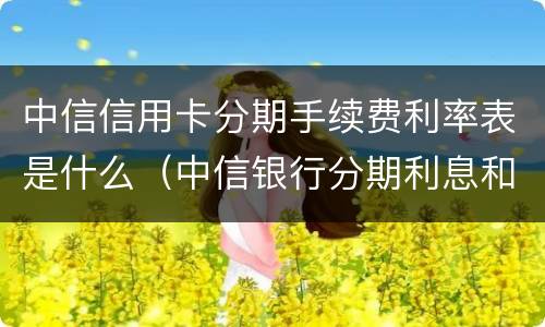 中信信用卡分期手续费利率表是什么（中信银行分期利息和手续费）