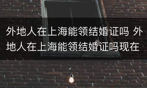 外地人在上海能领结婚证吗 外地人在上海能领结婚证吗现在