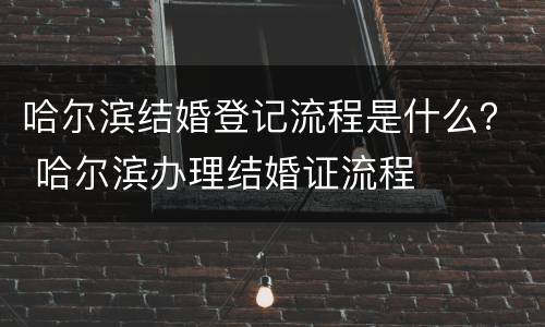 哈尔滨结婚登记流程是什么？ 哈尔滨办理结婚证流程