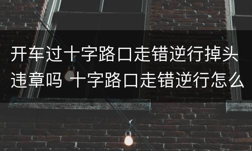 开车过十字路口走错逆行掉头违章吗 十字路口走错逆行怎么处理