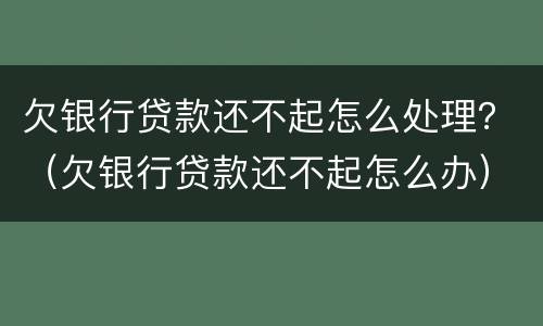 欠银行贷款还不起怎么处理？（欠银行贷款还不起怎么办）