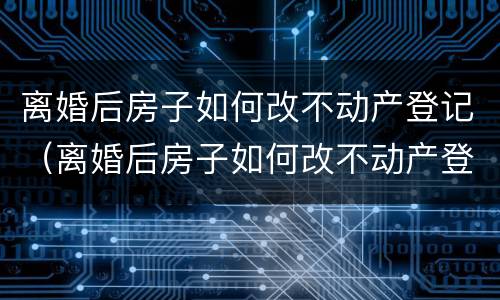 离婚后房子如何改不动产登记（离婚后房子如何改不动产登记信息）