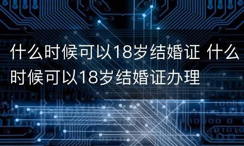 什么时候可以18岁结婚证 什么时候可以18岁结婚证办理