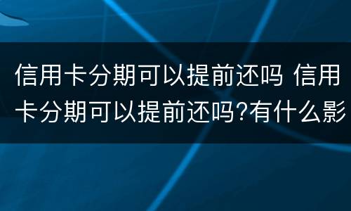信用卡分期可以提前还吗 信用卡分期可以提前还吗?有什么影响吗