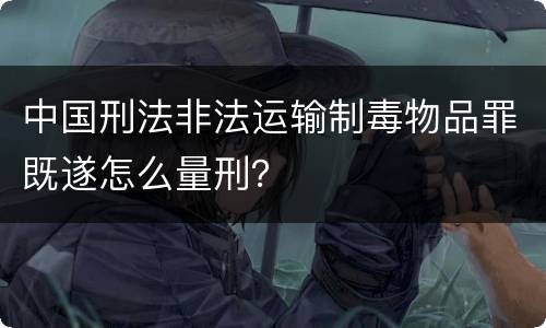 中国刑法非法运输制毒物品罪既遂怎么量刑？