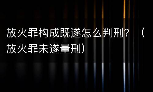 放火罪构成既遂怎么判刑？（放火罪未遂量刑）