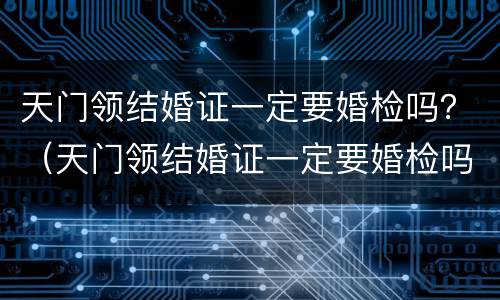 天门领结婚证一定要婚检吗？（天门领结婚证一定要婚检吗现在）