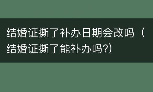 结婚证撕了补办日期会改吗（结婚证撕了能补办吗?）