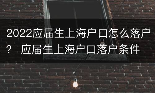 2022应届生上海户口怎么落户？ 应届生上海户口落户条件