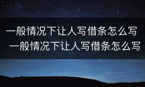 一般情况下让人写借条怎么写 一般情况下让人写借条怎么写呢