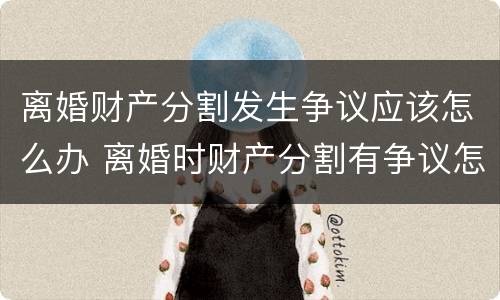 离婚财产分割发生争议应该怎么办 离婚时财产分割有争议怎么办