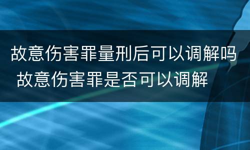 故意伤害罪量刑后可以调解吗 故意伤害罪是否可以调解