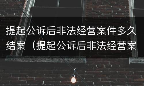 提起公诉后非法经营案件多久结案（提起公诉后非法经营案件多久结案呢）
