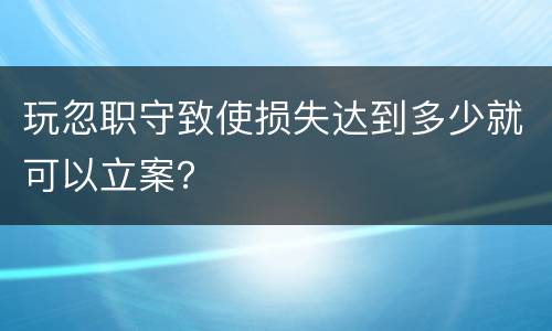 玩忽职守致使损失达到多少就可以立案？