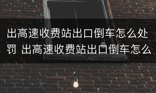 出高速收费站出口倒车怎么处罚 出高速收费站出口倒车怎么处罚车辆