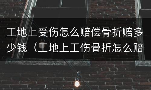 工地上受伤怎么赔偿骨折赔多少钱（工地上工伤骨折怎么赔偿）