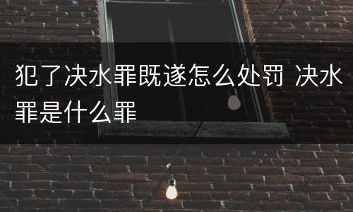 犯了决水罪既遂怎么处罚 决水罪是什么罪