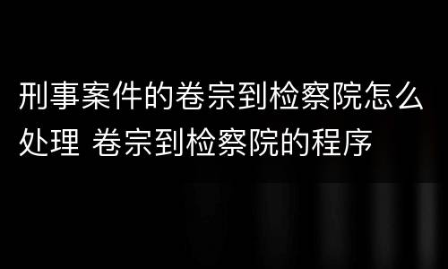 刑事案件的卷宗到检察院怎么处理 卷宗到检察院的程序
