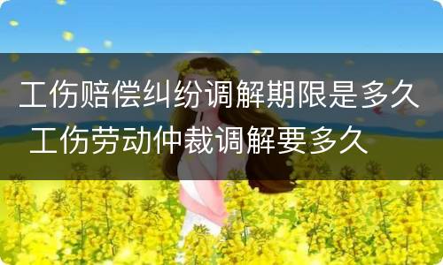 工伤赔偿纠纷调解期限是多久 工伤劳动仲裁调解要多久