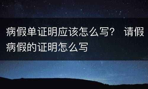 病假单证明应该怎么写？ 请假病假的证明怎么写
