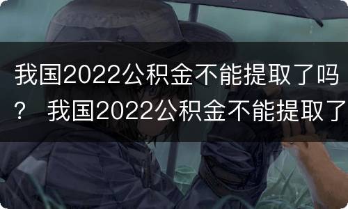 我国2022公积金不能提取了吗？ 我国2022公积金不能提取了吗为什么