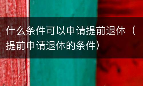 什么条件可以申请提前退休（提前申请退休的条件）