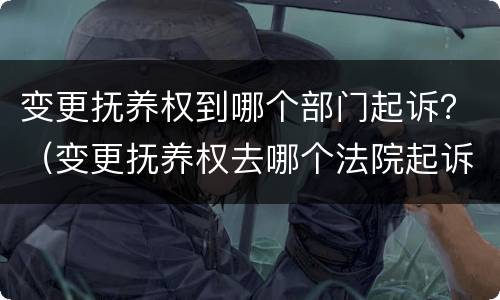 变更抚养权到哪个部门起诉？（变更抚养权去哪个法院起诉）