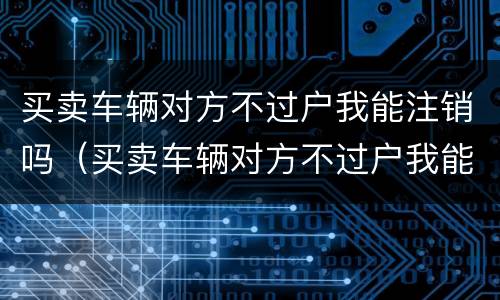 买卖车辆对方不过户我能注销吗（买卖车辆对方不过户我能注销吗）
