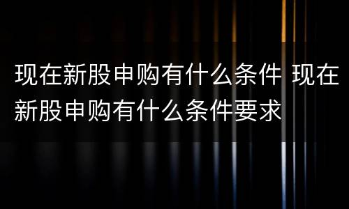 现在新股申购有什么条件 现在新股申购有什么条件要求