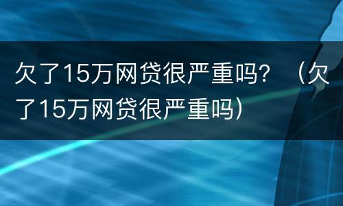 欠了15万网贷很严重吗？（欠了15万网贷很严重吗）