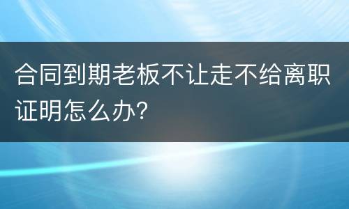 合同到期老板不让走不给离职证明怎么办？