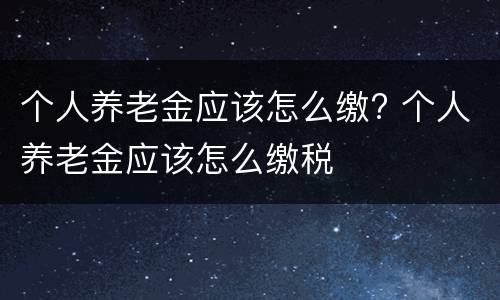 个人养老金应该怎么缴? 个人养老金应该怎么缴税