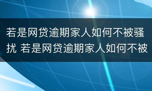 若是网贷逾期家人如何不被骚扰 若是网贷逾期家人如何不被骚扰呢
