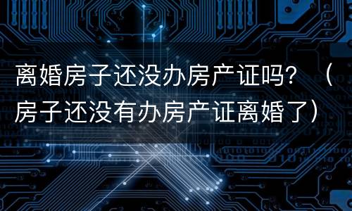 离婚房子还没办房产证吗？（房子还没有办房产证离婚了）