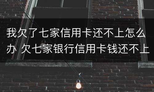 我欠了七家信用卡还不上怎么办 欠七家银行信用卡钱还不上怎么办