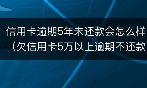 信用卡逾期5年未还款会怎么样（欠信用卡5万以上逾期不还款）