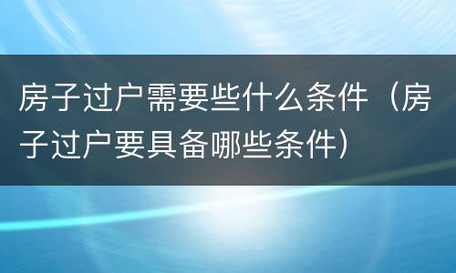 房子过户需要些什么条件（房子过户要具备哪些条件）