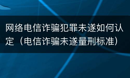 网络电信诈骗犯罪未遂如何认定（电信诈骗未遂量刑标准）