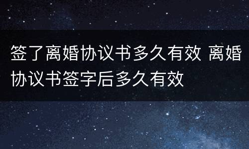 签了离婚协议书多久有效 离婚协议书签字后多久有效