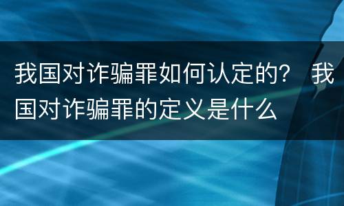 我国对诈骗罪如何认定的？ 我国对诈骗罪的定义是什么