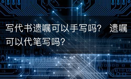 写代书遗嘱可以手写吗？ 遗嘱可以代笔写吗?