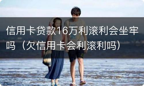 信用卡贷款16万利滚利会坐牢吗（欠信用卡会利滚利吗）