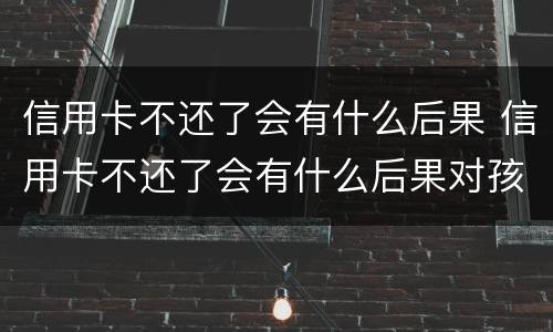 信用卡不还了会有什么后果 信用卡不还了会有什么后果对孩子