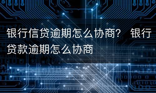 银行信贷逾期怎么协商？ 银行贷款逾期怎么协商