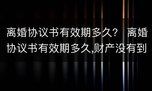 离婚协议书有效期多久？ 离婚协议书有效期多久,财产没有到位