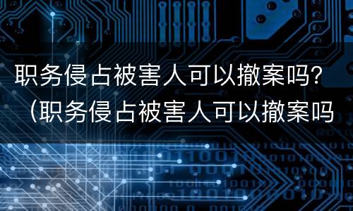 职务侵占被害人可以撤案吗？（职务侵占被害人可以撤案吗知乎）