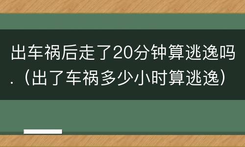 出车祸后走了20分钟算逃逸吗.（出了车祸多少小时算逃逸）