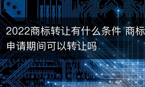 2022商标转让有什么条件 商标申请期间可以转让吗