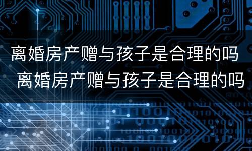 离婚房产赠与孩子是合理的吗 离婚房产赠与孩子是合理的吗怎么办